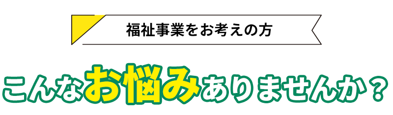 福祉事業をお考えの方へ！こんなお悩みはありませんか？